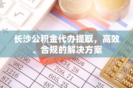 荣昌长沙公积金代办提取，高效、合规的解决方案