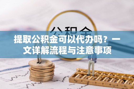 荣昌提取公积金可以代办吗？一文详解流程与注意事项