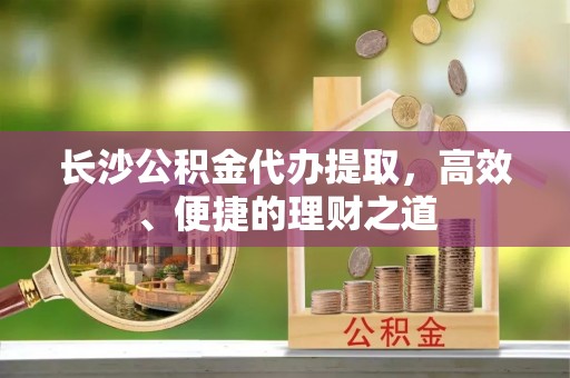 荣昌长沙公积金代办提取，高效、便捷的理财之道