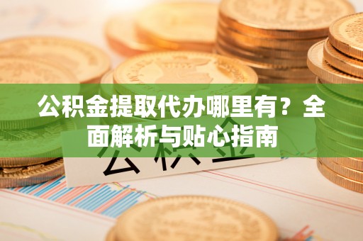 荣昌公积金提取代办哪里有？全面解析与贴心指南