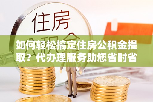 荣昌如何轻松搞定住房公积金提取？代办理服务助您省时省力