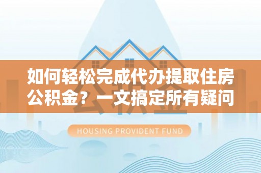 荣昌如何轻松完成代办提取住房公积金？一文搞定所有疑问