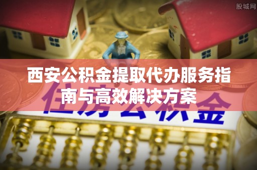 荣昌西安公积金提取代办服务指南与高效解决方案