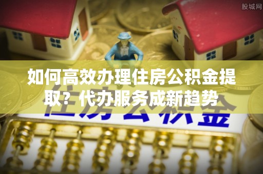 荣昌如何高效办理住房公积金提取？代办服务成新趋势
