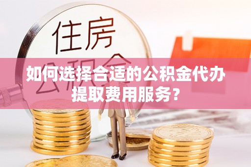 荣昌如何选择合适的公积金代办提取费用服务？