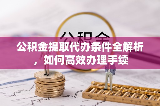 荣昌公积金提取代办条件全解析，如何高效办理手续