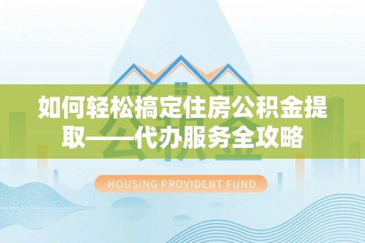 荣昌如何轻松搞定住房公积金提取——代办服务全攻略
