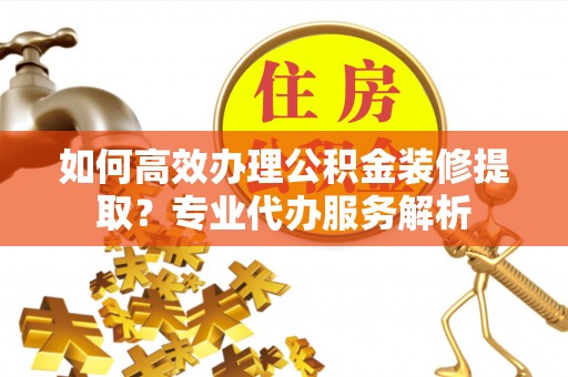 荣昌如何高效办理公积金装修提取？专业代办服务解析