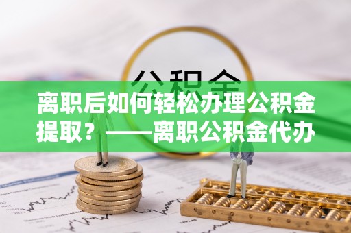 荣昌离职后如何轻松办理公积金提取？——离职公积金代办提取服务详解