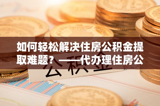 荣昌如何轻松解决住房公积金提取难题？——代办理住房公积金提取服务解析