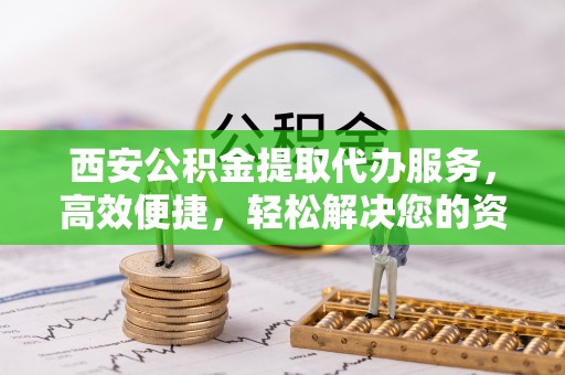 荣昌西安公积金提取代办服务，高效便捷，轻松解决您的资金需求
