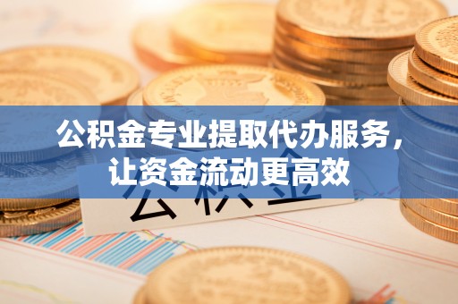 荣昌公积金专业提取代办服务，让资金流动更高效