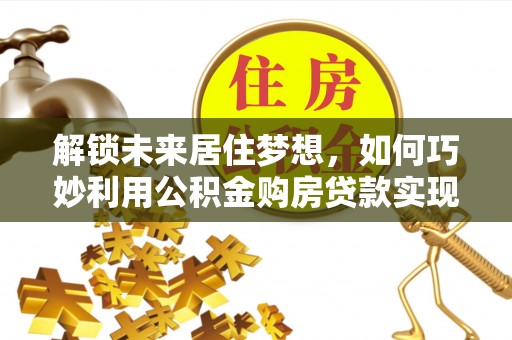 荣昌解锁未来居住梦想，如何巧妙利用公积金购房贷款实现房产投资