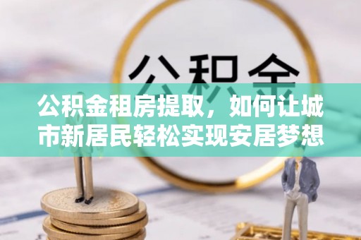 荣昌公积金租房提取，如何让城市新居民轻松实现安居梦想