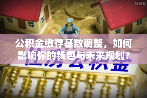 荣昌公积金缴存基数调整，如何影响你的钱包与未来规划？