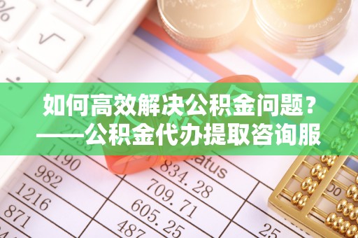 荣昌如何高效解决公积金问题？——公积金代办提取咨询服务指南