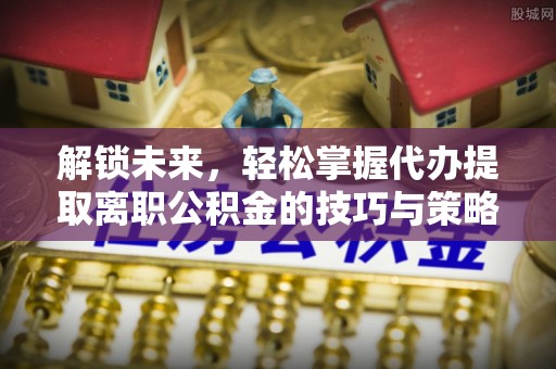 荣昌解锁未来，轻松掌握代办提取离职公积金的技巧与策略