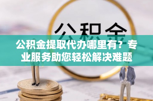 荣昌公积金提取代办哪里有？专业服务助您轻松解决难题