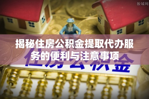 荣昌揭秘住房公积金提取代办服务的便利与注意事项