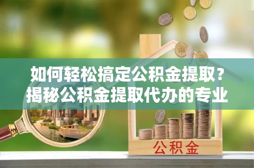 荣昌如何轻松搞定公积金提取？揭秘公积金提取代办的专业服务