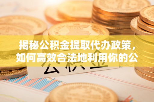 荣昌揭秘公积金提取代办政策，如何高效合法地利用你的公积金