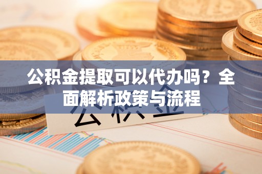 荣昌公积金提取可以代办吗？全面解析政策与流程