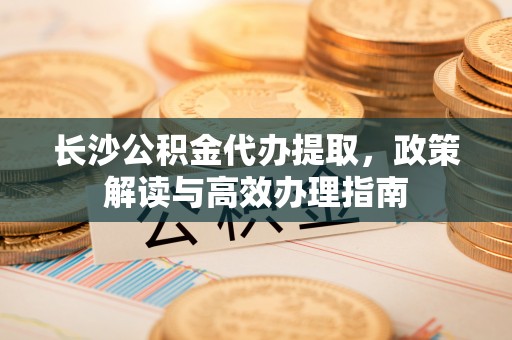 荣昌长沙公积金代办提取，政策解读与高效办理指南