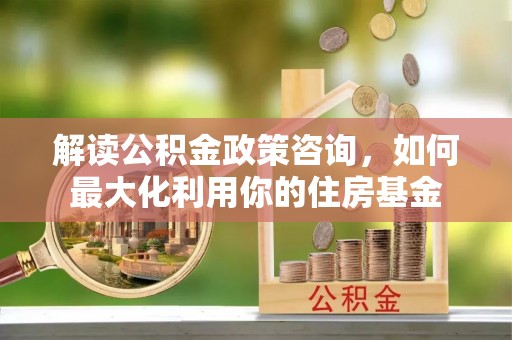 荣昌解读公积金政策咨询，如何最大化利用你的住房基金