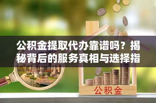 荣昌公积金提取代办靠谱吗？揭秘背后的服务真相与选择指南