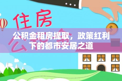 荣昌公积金租房提取，政策红利下的都市安居之道