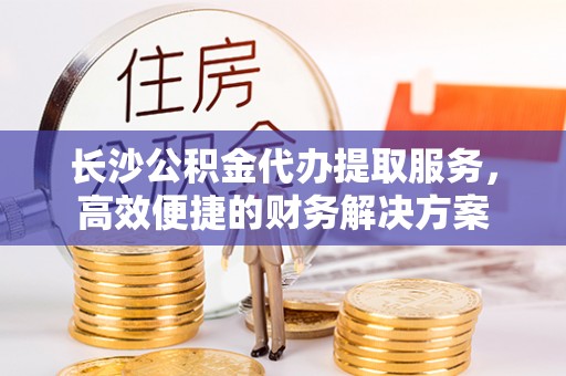 荣昌长沙公积金代办提取服务，高效便捷的财务解决方案