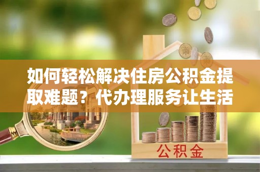 荣昌如何轻松解决住房公积金提取难题？代办理服务让生活更简单