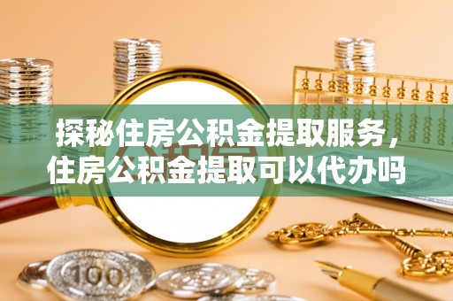 荣昌探秘住房公积金提取服务，住房公积金提取可以代办吗的全方位解析
