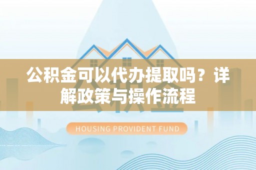 荣昌公积金可以代办提取吗？详解政策与操作流程