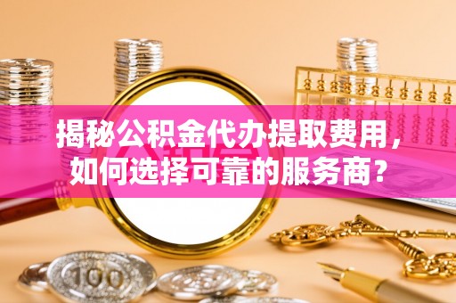 荣昌揭秘公积金代办提取费用，如何选择可靠的服务商？