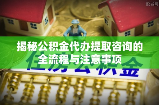 荣昌揭秘公积金代办提取咨询的全流程与注意事项