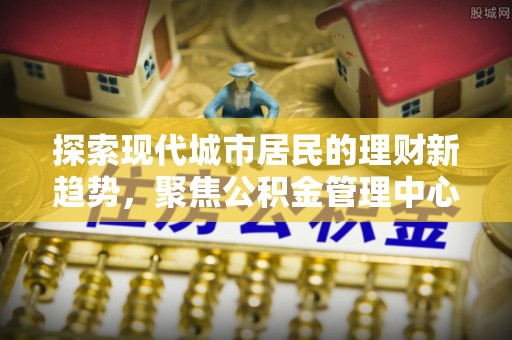 荣昌探索现代城市居民的理财新趋势，聚焦公积金管理中心的服务创新