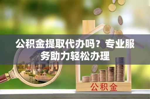 荣昌公积金提取代办吗？专业服务助力轻松办理