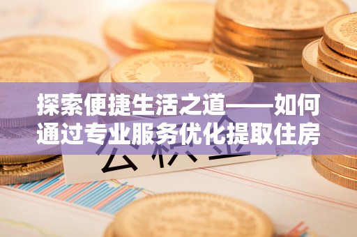 荣昌探索便捷生活之道——如何通过专业服务优化提取住房公积金代办体验