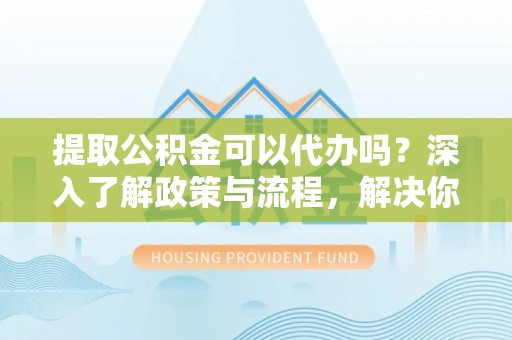 荣昌提取公积金可以代办吗？深入了解政策与流程，解决你的疑问