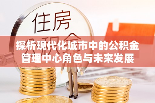 荣昌探析现代化城市中的公积金管理中心角色与未来发展