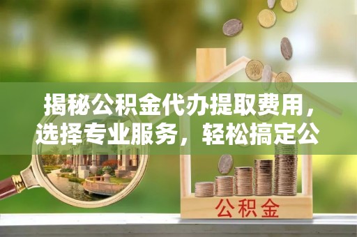 荣昌揭秘公积金代办提取费用，选择专业服务，轻松搞定公积金提取