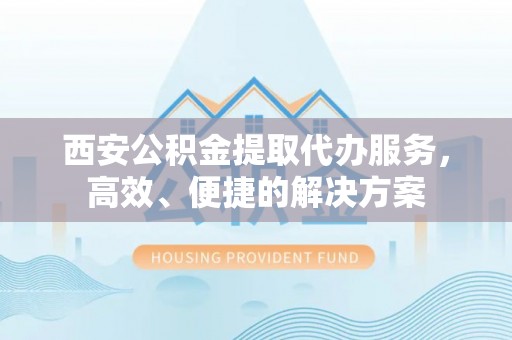 荣昌西安公积金提取代办服务，高效、便捷的解决方案