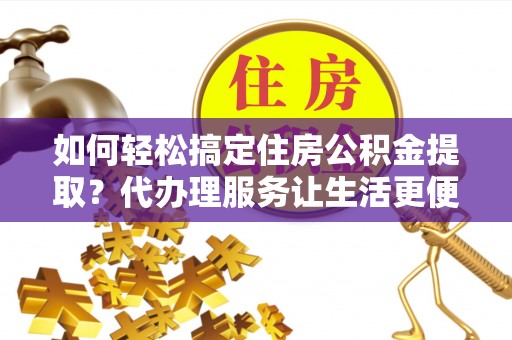 荣昌如何轻松搞定住房公积金提取？代办理服务让生活更便捷！