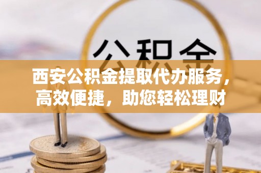 荣昌西安公积金提取代办服务，高效便捷，助您轻松理财
