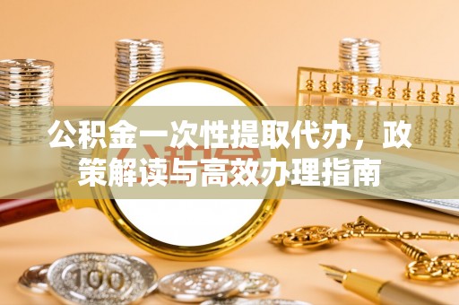 荣昌公积金一次性提取代办，政策解读与高效办理指南