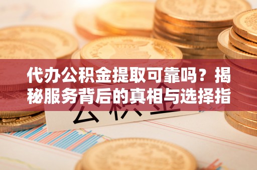 荣昌代办公积金提取可靠吗？揭秘服务背后的真相与选择指南