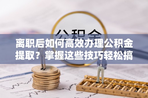 荣昌离职后如何高效办理公积金提取？掌握这些技巧轻松搞定