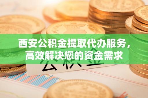 荣昌西安公积金提取代办服务，高效解决您的资金需求