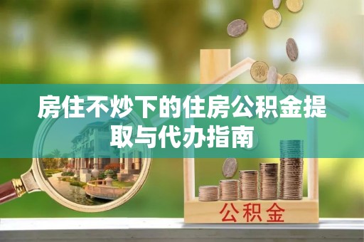 荣昌房住不炒下的住房公积金提取与代办指南